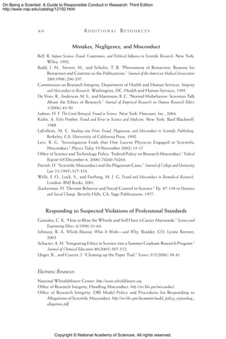 Copyright © National Academy of Sciences. All rights reserved.
On Being a Scientist: A Guide to Responsible Conduct in Research: Third Edition
http://www.nap.edu/catalog/12192.html
6 0 	 A d d i t i o n a l  R e s o u r c e s
Mistakes, Negligence, and Misconduct
Bell, R. Impure Science: Fraud, Compromise, and Political Influence in Scientific Research. New York:
Wiley, 1992.
Budd, J. M., Sievert, M., and Schultz, T. R. “Phenomena of Retraction: Reasons for
Retraction and Citations to the Publications.” Journal of the American Medical Association
280(1998):296-297.
Commission on Research Integrity, Department of Health and Human Services. Integrity
and Misconduct in Research. Washington, DC: Health and Human Services, 1995.
De Vries, R., Anderson, M. S., and Martinson, B. C. “Normal Misbehavior: Scientists Talk
About the Ethics of Research.” Journal of Empirical Research on Human Research Ethics
1(2006):43-50.
Judson, H. F. The Great Betrayal: Fraud in Science. New York: Harcourt, Inc., 2004.
Kohn, A. False Prophets: Fraud and Error in Science and Medicine. New York: Basil Blackwell,
1988.
LaFollette, M. C. Stealing into Print: Fraud, Plagiarism, and Misconduct in Scientific Publishing.
Berkeley, CA: University of California Press, 1992.
Levi, B. G. “Investigation Finds that One Lucent Physicist Engaged in Scientific
Misconduct.” Physics Today 55(November 2002):15-17.
Office of Science and Technology Policy. “Federal Policy on Research Misconduct.” Federal
Register 65(December 6, 2000):76260-76264.
Parrish, D. “Scientific Misconduct and the Plagiarism Cases.” Journal of College and University
Law 21(1995):517-554.
Wells, F. O., Lock, S., and Farthing, M. J. G. Fraud and Misconduct in Biomedical Research.
London: BMJ Books, 2001.
Zuckerman, H. “Deviant Behavior and Social Control in Science.” Pp. 87-138 in Deviance
and Social Change. Beverly Hills, CA: Sage Publications, 1977.
Responding to Suspected Violations of Professional Standards
Gunsalus, C. K. “How to Blow the Whistle and Still Have a Career Afterwards.” Science and
Engineering Ethics 4(1998):51-64.
Johnson, R. A. Whistle Blowing: When It Works—and Why. Boulder, CO: Lynne Rienner,
2003.
Schacter, A. M. “Integrating Ethics in Science into a Summer Graduate Research Program.”
Journal of Chemical Education 80(2003):507-512.
Unger, K., and Couzin, J. “Cleaning up the Paper Trail.” Science 312(2006):38-41.
Electronic Resources
National Whistleblower Center: http://www.whistleblowers.org.
Office of Research Integrity, Handling Misconduct: http://ori.hhs.gov/misconduct.
Office of Research Integrity, ORI Model Policy and Procedures for Responding to
Allegations of Scientific Misconduct: http://ori.hhs.gov/documents/model_policy_responding_
allegations.pdf.
 