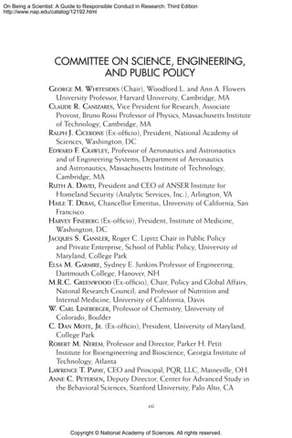 Copyright © National Academy of Sciences. All rights reserved.
On Being a Scientist: A Guide to Responsible Conduct in Research: Third Edition
http://www.nap.edu/catalog/12192.html
COMMITTEE ON SCIENCE, ENGINEERING,
AND PUBLIC POLICY
George M. Whitesides (Chair), Woodford L. and Ann A. Flowers
University Professor, Harvard University, Cambridge, MA
Claude R. Canizares, Vice President for Research, Associate
Provost, Bruno Rossi Professor of Physics, Massachusetts Institute
of Technology, Cambridge, MA
Ralph J. Cicerone (Ex-officio), President, National Academy of
Sciences, Washington, DC
Edward F. Crawley, Professor of Aeronautics and Astronautics
and of Engineering Systems, Department of Aeronautics
and Astronautics, Massachusetts Institute of Technology,
Cambridge, MA
Ruth A. David, President and CEO of ANSER Institute for
Homeland Security (Analytic Services, Inc.), Arlington, VA
Haile T. Debas, Chancellor Emeritus, University of California, San
Francisco
Harvey Fineberg (Ex-officio), President, Institute of Medicine,
Washington, DC
Jacques S. Gansler, Roger C. Lipitz Chair in Public Policy
and Private Enterprise, School of Public Policy, University of
Maryland, College Park
Elsa M. Garmire, Sydney E. Junkins Professor of Engineering,
Dartmouth College, Hanover, NH
M.R.C. Greenwood (Ex-officio), Chair, Policy and Global Affairs,
Natonal Research Council; and Professor of Nutrition and
Internal Medicine, University of California, Davis
W. Carl Lineberger, Professor of Chemistry, University of
Colorado, Boulder
C. Dan Mote, Jr. (Ex-officio), President, University of Maryland,
College Park
Robert M. Nerem, Professor and Director, Parker H. Petit
Institute for Bioengineering and Bioscience, Georgia Institute of
Technology, Atlanta
Lawrence T. Papay, CEO and Principal, PQR, LLC, Maineville, OH
Anne C. Petersen, Deputy Director, Center for Advanced Study in
the Behavioral Sciences, Stanford University, Palo Alto, CA
vii
 
