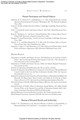 Copyright © National Academy of Sciences. All rights reserved.
On Being a Scientist: A Guide to Responsible Conduct in Research: Third Edition
http://www.nap.edu/catalog/12192.html
	 A d d i t i o n a l  R e s o u r c e s 	 61
Human Participants and Animal Subjects
Federman, D. D., Hanna, K. E., and Rodriquez, L. L. (eds.). Responsible Research: A Systems
Approach to Protecting Research Participants. Washington, DC: The National Academies
Press, 2002.
Foster, C. The Ethics of Medical Research on Humans. Cambridge: Cambridge University Press,
2001.
Hart, L. A. Responsible Conduct with Animals in Research. New York: Oxford University Press,
1998.
King, N., Henderson, G., and Stein, J. Beyond Regulations: Ethics in Human Subjects Research.
Chapel Hill: University of North Carolina Press, 1999.
Monamy, V. Animal Experimentation: A Guide to the Issues. Cambridge: Cambridge University
Press, 2000.
Shamoo, A. E., and Khin-Maung-Gyi, F. A. Ethics of the Use of Human Subjects in Research:
Practical Guide. New York: Garland Science, 2002.
Sugarman, J., Kahn, J. P. and Mastroianni, A. C. Ethics of Research with Human Subjects: Selected
Policies and Resources. Hagerstown, MD: University Publishing Group, 1998.
Electronic Resources
Department of Health and Human Services, HHS Regulations for the Protection of Human
Subjects: http://www.hhs.gov/ohrp/humansubjects/guidance/45cfr46.htm. (This document is
often referred to as the “Common Rule.”)
Department of Health and Human Services, Office for Human Research Protections:
http://www.hhs.gov/ohrp.
Institute for Laboratory Animal Research: http://dels.nas.edu/ilar_n/ilarhome.
Institute of Laboratory Animal Research, Commission on Life Sciences, National Research
Council, Guide for the Care and Use of Laboratory Animals (1996): http://www.nap.
edu/catalog.php?record_id=5140.
National Commission for the Protection of Human Subjects of Biomedical and Behavioral
Research, The Belmont Report: Ethical Principles and Guidelines for the Protection of Human
Subjects of Research (1979): http://www.hhs.gov/ohrp/humansubjects/guidance/belmont.htm.
National Institutes of Health, OER Human Subjects Web site: http://grants2.nih.gov/grants/
policy/hs.
National Institute of Health, Office of Laboratory Animal Welfare, U.S. Public Health
Service’s Policy on the Humane Care and Use of Laboratory Animals (2002): http://
grants1.nih.gov/grants/olaw/references/PHSPolicyLabAnimals.pdf.
National Reference Center for Bioethics Literature: http://bioethics.georgetown.edu/nrc.
World Medical Association, Declaration of Helsinki: http://www.wma.net/e/policy/be.htm.
Sharing of Research Results and Authorship
Chubb, S. R. “Introduction to the Special Collection of Articles in Accountability in
Research Dealing with ‘Cold Fusion’.” Accountability in Research 8(2000):1-18.
 