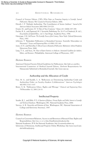 Copyright © National Academy of Sciences. All rights reserved.
On Being a Scientist: A Guide to Responsible Conduct in Research: Third Edition
http://www.nap.edu/catalog/12192.html
62 	 A d d i t i o n a l  R e s o u r c e s
Council of Science Editors. CSE’s White Paper on Promoting Integrity in Scientific Journal
Publications. Reston, VA: Council of Science Editors, 2006.
Drenth, J. P. “Multiple Authorship: The Contribution of Senior Authors.” Journal of the
American Medical Association 280(1998):219-221.
Errami, M., and Garner, H. “A Tale of Two Citations.” Nature 451 (2008):397-399.
Fischer, B. A., and Zigmond, M. J. Scientific Publishing. Pp. 29-37 in Chadwick, R. (ed.),
Encyclopedia of Applied Ethics, vol. 4. San Diego: Academic Press, 1998.
Huizenga, J. R. Cold Fusion: The Scientific Fiasco of the Century. New York: Oxford University
Press, 1993.
Jefferson, T. “Redundant Publication in Biomedical Sciences: Scientific Misconduct or
Necessity?” Science and Engineering Ethics 4(1998):135-140.
Jones, A. H., and McLellan, F. Ethical Issues in Biomedical Publication. Baltimore: Johns Hopkins
University Press, 2000.
Lang, T. A., and Secic, M. How to Report Statistics in Medicine: Annotated Guidelines for Authors,
Editors, and Reviewers. Philadelphia: American College of Physicians, 1997.
Electronic Resources
American Chemical Society Ethical Guidelines for Publications: http://pubs.acs.org/ethics.
International Committee of Medical Journal Editors, Uniform Requirements for
Manuscripts Submitted to Biomedical Journals: http://www.icmje.org.
Authorship and the Allocation of Credit
Fine, M. A., and Kurdek, L. A. “Reflections on Determining Authorship Credit and
Authorship Order on Faculty–Student Collaborations.” American Psychologist
48(1993):1141-1147.
Ritter, S. K. “Publication Ethics: Rights and Wrongs.” Chemical and Engineering News
79(November 12, 2001):24-31.
Intellectual Property
Serafin, R. J., and Uhlir, P. F. A Question of Balance: Private Rights and Public Interest in Scientific
and Technical Databases. Washington, DC: National Academy Press, 2000.
Stevens, A. R. Ownership and Retention of Data. Washington, DC: National Association of
College and University Attorneys, 1997.
Electronic Resources
Council on Government Relations, Access to and Retention of Research Data: Rights and
Responsibilities: http://206.151.87.67/docs/DataRetentionIntroduction.htm.
National Academies, IP @ the National Academies: http://ip.nationalacademies.org.
University of Minnesota, Intellectual Property Online Workshop: http://www.research.umn.
edu/intellectualproperty.
 