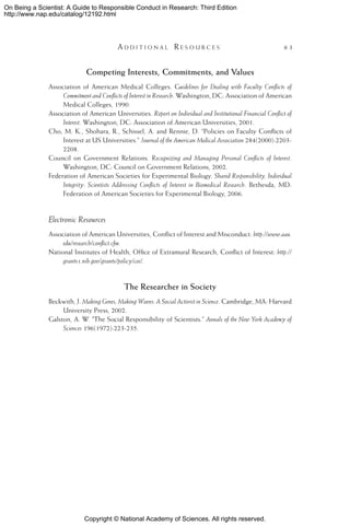 Copyright © National Academy of Sciences. All rights reserved.
On Being a Scientist: A Guide to Responsible Conduct in Research: Third Edition
http://www.nap.edu/catalog/12192.html
	 A d d i t i o n a l  R e s o u r c e s 	 63
Competing Interests, Commitments, and Values
Association of American Medical Colleges. Guidelines for Dealing with Faculty Conflicts of
Commitment and Conflicts of Interest in Research. Washington, DC: Association of American
Medical Colleges, 1990.
Association of American Universities. Report on Individual and Institutional Financial Conflict of
Interest. Washington, DC: Association of American Universities, 2001.
Cho, M. K., Shohara, R., Schissel, A. and Rennie, D. “Policies on Faculty Conflicts of
Interest at US Universities.” Journal of the American Medical Association 284(2000):2203-
2208.
Council on Government Relations. Recognizing and Managing Personal Conflicts of Interest.
Washington, DC: Council on Government Relations, 2002.
Federation of American Societies for Experimental Biology. Shared Responsibility, Individual
Integrity: Scientists Addressing Conflicts of Interest in Biomedical Research. Bethesda, MD:
Federation of American Societies for Experimental Biology, 2006.
Electronic Resources
Association of American Universities, Conflict of Interest and Misconduct: http://www.aau.
edu/research/conflict.cfm.
National Institutes of Health, Office of Extramural Research, Conflict of Interest: http://
grants1.nih.gov/grants/policy/coi/.
The Researcher in Society
Beckwith, J. Making Genes, Making Waves: A Social Activist in Science. Cambridge, MA: Harvard
University Press, 2002.
Galston, A. W. “The Social Responsibility of Scientists.” Annals of the New York Academy of
Sciences 196(1972):223-235.
 