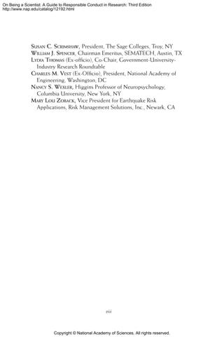 Copyright © National Academy of Sciences. All rights reserved.
On Being a Scientist: A Guide to Responsible Conduct in Research: Third Edition
http://www.nap.edu/catalog/12192.html
Susan C. Scrimshaw, President, The Sage Colleges, Troy, NY
William J. Spencer, Chairman Emeritus, SEMATECH, Austin, TX
Lydia Thomas (Ex-officio), Co-Chair, Government-University-
Industry Research Roundtable
Charles M. Vest (Ex-Officio), President, National Academy of
Engineering, Washington, DC
Nancy S. Wexler, Higgins Professor of Neuropsychology,
Columbia University, New York, NY
Mary Lou Zoback, Vice President for Earthquake Risk
Applications, Risk Management Solutions, Inc., Newark, CA
viii
 