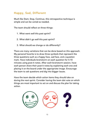 10
Happy, Sad, Different
Much like Start, Stop, Continue, this retrospective technique is
simple and can be varied as needed.
The team should reflect on three things:
1. What went well this past sprint?
2. What didn’t go well this past sprint?
3. What should we change or do differently?
There are many variations that can be done based on this approach.
My personal favorite is to draw three symbols that represent the
three questions such as a happy face, sad face, and a question
mark. Have individuals brainstorm on each question for 5-10
minutes using post-it notes. After each brainstorm session, have
each person share their post-it notes by explaining each one and
placing it on the board under the appropriate image. Encourage
the team to ask questions and dig into bigger issues.
Have the team decide which action items they should take on
during the next sprint. Consider having the team dot vote on which
things are most important to act on and discuss the plan for taking
action.
 