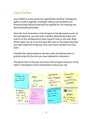 13
Lean Coffee
Lean Coffee is a structured, but agenda-less meeting. Participants
gather, build an agenda, and begin talking. Conversations are
directed and productive because the agenda for the meeting was
democratically generated.
Have the team brainstorm a list of topics to be discussed as part of
the retrospective. Let each team member describe the topic and
write it on the whiteboard or stick a post-it note on the wall. After
all the topics are up, have the team dot vote on the topics they feel
are most important to discuss. Give each team member 2-3 votes
each.
Prioritize the topics based on the dot votes and discuss them in
priority order for the time you have allotted for discussion.
The power here is that you now have a list of topics everyone at the
table is interested in and is motivated to discuss for real.
 