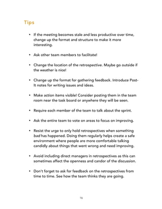 16
Tips
• If the meeting becomes stale and less productive over time,
change up the format and structure to make it more
interesting.
• Ask other team members to facilitate!
• Change the location of the retrospective. Maybe go outside if
the weather is nice!
• Change up the format for gathering feedback. Introduce Post-
It notes for writing issues and ideas.
• Make action items visible! Consider posting them in the team
room near the task board or anywhere they will be seen.
• Require each member of the team to talk about the sprint.
• Ask the entire team to vote on areas to focus on improving.
• Resist the urge to only hold retrospectives when something
bad has happened. Doing them regularly helps create a safe
environment where people are more comfortable talking
candidly about things that went wrong and need improving.
• Avoid including direct managers in retrospectives as this can
sometimes affect the openness and candor of the discussion.
• Don’t forget to ask for feedback on the retrospectives from
time to time. See how the team thinks they are going.
 