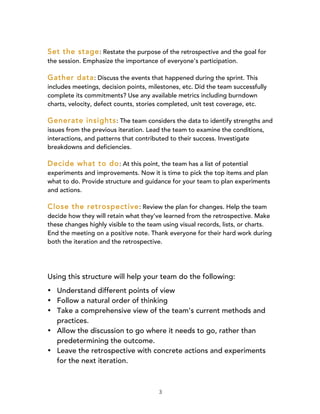 3
Set the stage: Restate the purpose of the retrospective and the goal for
the session. Emphasize the importance of everyone's participation.
Gather data: Discuss the events that happened during the sprint. This
includes meetings, decision points, milestones, etc. Did the team successfully
complete its commitments? Use any available metrics including burndown
charts, velocity, defect counts, stories completed, unit test coverage, etc.
Generate insights: The team considers the data to identify strengths and
issues from the previous iteration. Lead the team to examine the conditions,
interactions, and patterns that contributed to their success. Investigate
breakdowns and deficiencies.
Decide what to do: At this point, the team has a list of potential
experiments and improvements. Now it is time to pick the top items and plan
what to do. Provide structure and guidance for your team to plan experiments
and actions.
Close the retrospective: Review the plan for changes. Help the team
decide how they will retain what they've learned from the retrospective. Make
these changes highly visible to the team using visual records, lists, or charts.
End the meeting on a positive note. Thank everyone for their hard work during
both the iteration and the retrospective.
Using this structure will help your team do the following:
• Understand different points of view
• Follow a natural order of thinking
• Take a comprehensive view of the team's current methods and
practices.
• Allow the discussion to go where it needs to go, rather than
predetermining the outcome.
• Leave the retrospective with concrete actions and experiments
for the next iteration.
 