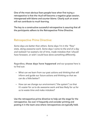 4
One of the most obvious fears people have when first trying a
retrospective is that the ritual will become a negative gripe session,
interspersed with blame and counter blame. Clearly such an event
will not contribute to much learning.
The key to a constructive successful retrospective is assuring that all
the participants adhere to the Retrospective Prime Directive.
Retrospective Prime Directive:
Some days are better than others. Some days I’m in the “flow”
state, doing awesome work. Some days I come to the end of a day
and realized I’ve wasted a lot of time, made mistakes that I should
have foreseen, or wish I could have done something differently.
Regardless, those days have happened and our purpose here is
to find out:
§ What can we learn from our past actions and thinking that will
inform and guide our future actions and thinking so that we
can do a little better?
§ How can we change our environment (“the system”) so that
it’s easier for us to do awesome work and less likely for us for
us to waste time and make mistakes?
	
  
	
  
Use the retrospective prime directive to help set the stage for the
retrospective. Go over it frequently and consider printing and
posting it in the team area where retrospectives are	
  typically held.	
  
 