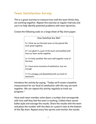 7
Team Satisfaction Survey
This is a great exercise to measure how well the team thinks they
are working together. Repeat this exercise at regular intervals and
use it to help identify potential problems with team dynamics.
Create the following scale on a large sheet of flip chart paper:
Introduce the activity by saying, “Today we’ll create a baseline
measurement for our level of satisfaction with the way we work
together. We can repeat this activity regularly to track our
progress.”
Have each team member write down a number that corresponds
with how well they feel the team is working. Collect them secret
ballot style and average the results. Share the results with the team
and place the number with the date on a post-it note at the bottom
of the flip chart. Repeat every few sprints and monitor the results.
How Satisfied Are We?
5= I think we are the best team on the planet! We
work great together.
4= I am glad I’m a part of the team and satisfied with
how our team works together.
3= I’m fairly satisfied. We work well together most of
the time.
2= I have some moments of satisfaction, but not
enough.
1= I’m unhappy and dissatisfied with our level of
teamwork.
 