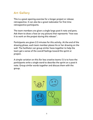8
Art Gallery
This is a great opening exercise for a longer project or release
retrospective. It can also be a great icebreaker for first time
retrospective participants.
The team members are given a single large post-it note and pens.
Ask them to draw a face (or any picture) that represents "how was
it to work on the project during this release".
Participants are given 2-3 minutes for this activity. At the end of the
drawing phase, each team member places his or her drawing on the
wall. The facilitator can group similar faces together to help the
team get a sense of the overall feelings toward the sprint or
project.
A simple variation on this (for less creative teams J) is to have the
participants write a single word to describe the sprint on a post-it
note. Group similar words together and discuss them with the
group.
 