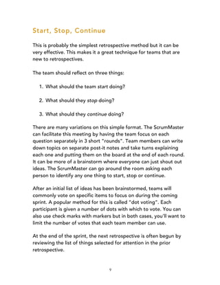 9
Start, Stop, Continue
This is probably the simplest retrospective method but it can be
very effective. This makes it a great technique for teams that are
new to retrospectives.
The team should reflect on three things:
1. What should the team start doing?
2. What should they stop doing?
3. What should they continue doing?
There are many variations on this simple format. The ScrumMaster
can facilitate this meeting by having the team focus on each
question separately in 3 short “rounds”. Team members can write
down topics on separate post-it notes and take turns explaining
each one and putting them on the board at the end of each round.
It can be more of a brainstorm where everyone can just shout out
ideas. The ScrumMaster can go around the room asking each
person to identify any one thing to start, stop or continue.
After an initial list of ideas has been brainstormed, teams will
commonly vote on specific items to focus on during the coming
sprint. A popular method for this is called “dot voting”. Each
participant is given a number of dots with which to vote. You can
also use check marks with markers but in both cases, you’ll want to
limit the number of votes that each team member can use.
At the end of the sprint, the next retrospective is often begun by
reviewing the list of things selected for attention in the prior
retrospective.
 