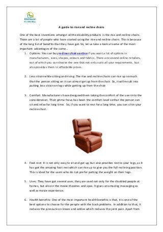 A guide to rise and recline chairs
One of the best inventions amongst all the disability products is the rise and recline chairs.
There are a lot of people who have started using the rise and recline chairs. This is because
of the long list of benefits that they have got. So, let us take a look at some of the most
important advantages of the same...
1. Options: You can buy recliner chairs online if you want a lot of options in
manufacturers, sizes, shapes, colours and fabrics. There are several online retailers,
out of which you can choose the one that not only suits all your requirements, but
also provides them in affordable prices.
2. Less strain while sitting and rising: The rise and recline chairs can rise up so much
that the person sitting on it can almost get up from the chair. So, it will result into
putting less strain on legs while getting up from the chair.
3. Comfort: Manufacturers have designed them taking the comfort of the user into the
consideration. Their prime focus has been the comfort level so that the person can
sit and relax for long time. So, if you want to rest for a long time, you can sit in your
recline chair.
4. Foot rest: It is not only easy to sit and get up, but also provides rest to your legs, as it
has got the amazing foot rest which can rise up to give you the full reclining position.
This is ideal for the users who do not prefer putting the weight on their legs.
5. Uses: They have got several uses; they are used not only for the disabled people at
homes, but also in the movie theatres and spas. It gives an amazing massaging as
well as movie experience.
6. Health benefits: One of the most important health benefits is that, it is one of the
best options to choose for the people with the back problems. In addition to that, it
reduces the pressure on knees and ankles which reduces the joint pain. Apart from
 