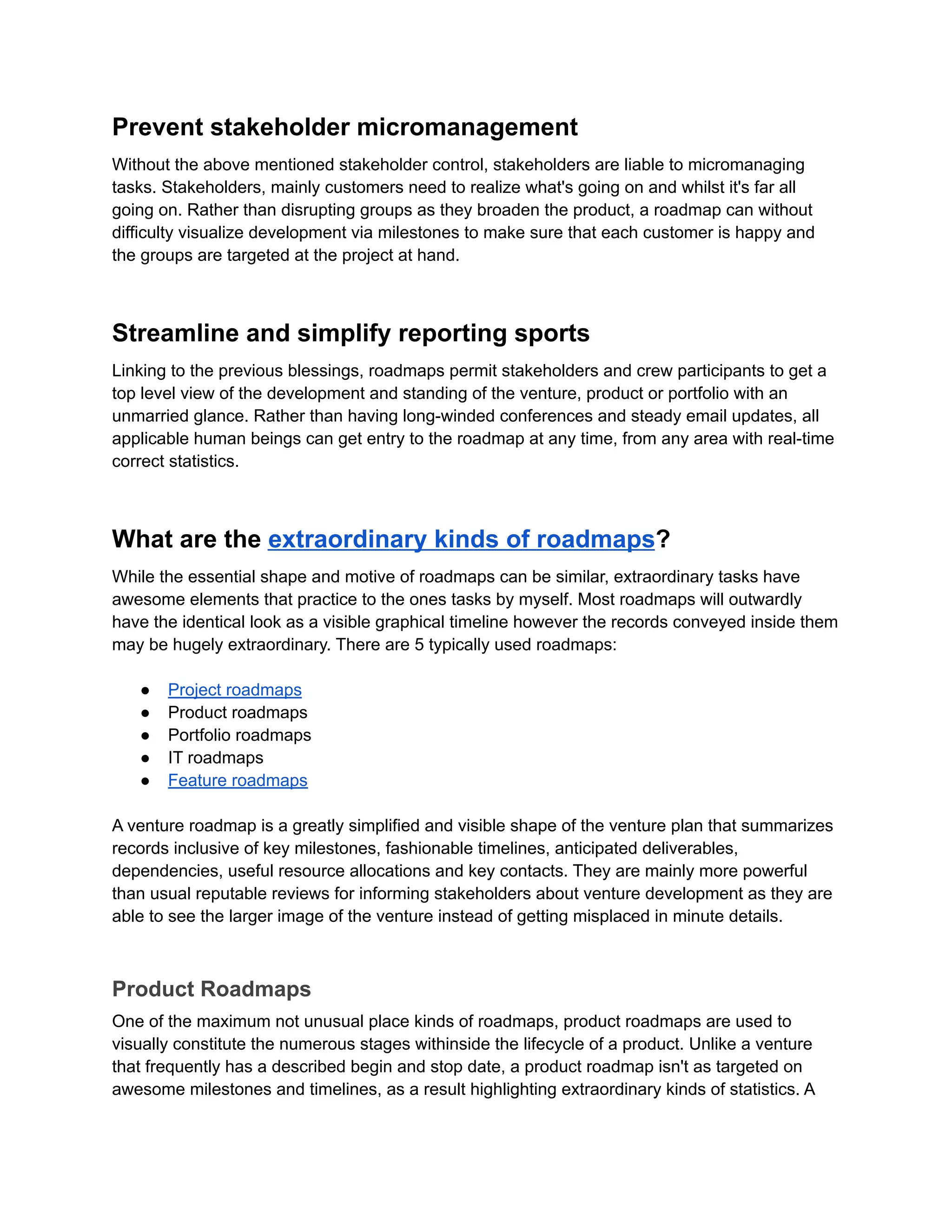 Prevent stakeholder micromanagement
Without the above mentioned stakeholder control, stakeholders are liable to micromanaging
tasks. Stakeholders, mainly customers need to realize what's going on and whilst it's far all
going on. Rather than disrupting groups as they broaden the product, a roadmap can without
difficulty visualize development via milestones to make sure that each customer is happy and
the groups are targeted at the project at hand.
Streamline and simplify reporting sports
Linking to the previous blessings, roadmaps permit stakeholders and crew participants to get a
top level view of the development and standing of the venture, product or portfolio with an
unmarried glance. Rather than having long-winded conferences and steady email updates, all
applicable human beings can get entry to the roadmap at any time, from any area with real-time
correct statistics.
What are the extraordinary kinds of roadmaps?
While the essential shape and motive of roadmaps can be similar, extraordinary tasks have
awesome elements that practice to the ones tasks by myself. Most roadmaps will outwardly
have the identical look as a visible graphical timeline however the records conveyed inside them
may be hugely extraordinary. There are 5 typically used roadmaps:
● Project roadmaps
● Product roadmaps
● Portfolio roadmaps
● IT roadmaps
● Feature roadmaps
A venture roadmap is a greatly simplified and visible shape of the venture plan that summarizes
records inclusive of key milestones, fashionable timelines, anticipated deliverables,
dependencies, useful resource allocations and key contacts. They are mainly more powerful
than usual reputable reviews for informing stakeholders about venture development as they are
able to see the larger image of the venture instead of getting misplaced in minute details.
Product Roadmaps
One of the maximum not unusual place kinds of roadmaps, product roadmaps are used to
visually constitute the numerous stages withinside the lifecycle of a product. Unlike a venture
that frequently has a described begin and stop date, a product roadmap isn't as targeted on
awesome milestones and timelines, as a result highlighting extraordinary kinds of statistics. A
 
