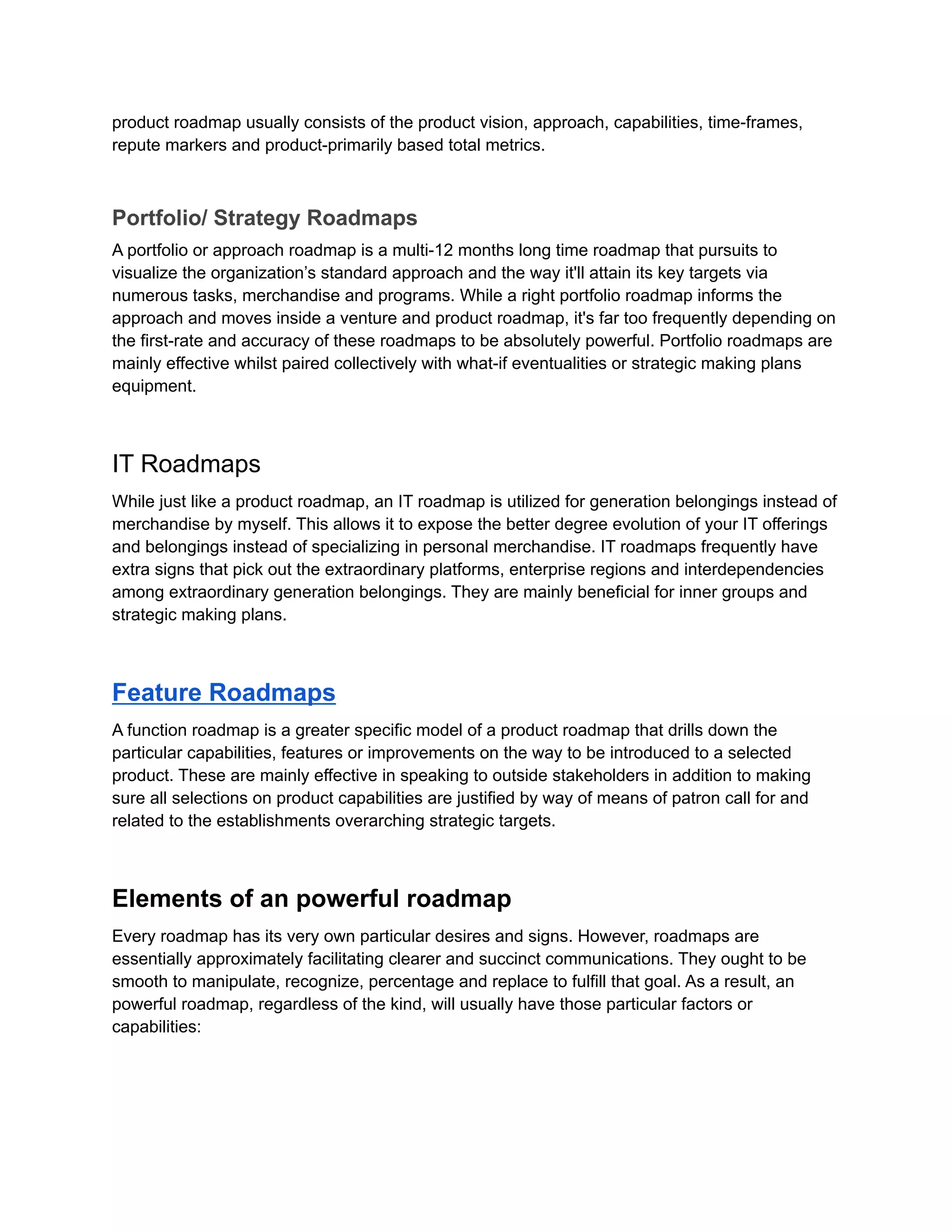 product roadmap usually consists of the product vision, approach, capabilities, time-frames,
repute markers and product-primarily based total metrics.
Portfolio/ Strategy Roadmaps
A portfolio or approach roadmap is a multi-12 months long time roadmap that pursuits to
visualize the organization’s standard approach and the way it'll attain its key targets via
numerous tasks, merchandise and programs. While a right portfolio roadmap informs the
approach and moves inside a venture and product roadmap, it's far too frequently depending on
the first-rate and accuracy of these roadmaps to be absolutely powerful. Portfolio roadmaps are
mainly effective whilst paired collectively with what-if eventualities or strategic making plans
equipment.
IT Roadmaps
While just like a product roadmap, an IT roadmap is utilized for generation belongings instead of
merchandise by myself. This allows it to expose the better degree evolution of your IT offerings
and belongings instead of specializing in personal merchandise. IT roadmaps frequently have
extra signs that pick out the extraordinary platforms, enterprise regions and interdependencies
among extraordinary generation belongings. They are mainly beneficial for inner groups and
strategic making plans.
Feature Roadmaps
A function roadmap is a greater specific model of a product roadmap that drills down the
particular capabilities, features or improvements on the way to be introduced to a selected
product. These are mainly effective in speaking to outside stakeholders in addition to making
sure all selections on product capabilities are justified by way of means of patron call for and
related to the establishments overarching strategic targets.
Elements of an powerful roadmap
Every roadmap has its very own particular desires and signs. However, roadmaps are
essentially approximately facilitating clearer and succinct communications. They ought to be
smooth to manipulate, recognize, percentage and replace to fulfill that goal. As a result, an
powerful roadmap, regardless of the kind, will usually have those particular factors or
capabilities:
 