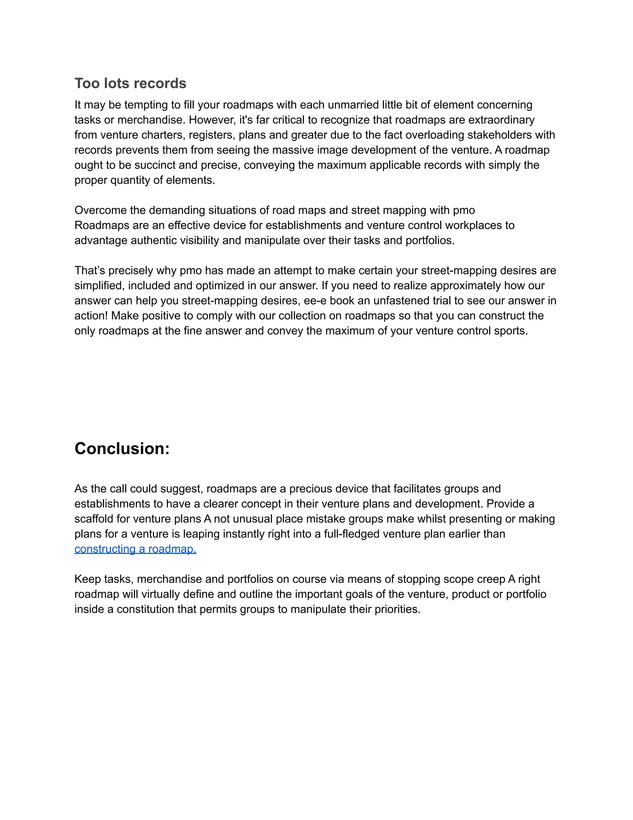 Too lots records
It may be tempting to fill your roadmaps with each unmarried little bit of element concerning
tasks or merchandise. However, it's far critical to recognize that roadmaps are extraordinary
from venture charters, registers, plans and greater due to the fact overloading stakeholders with
records prevents them from seeing the massive image development of the venture. A roadmap
ought to be succinct and precise, conveying the maximum applicable records with simply the
proper quantity of elements.
Overcome the demanding situations of road maps and street mapping with pmo
Roadmaps are an effective device for establishments and venture control workplaces to
advantage authentic visibility and manipulate over their tasks and portfolios.
That’s precisely why pmo has made an attempt to make certain your street-mapping desires are
simplified, included and optimized in our answer. If you need to realize approximately how our
answer can help you street-mapping desires, ee-e book an unfastened trial to see our answer in
action! Make positive to comply with our collection on roadmaps so that you can construct the
only roadmaps at the fine answer and convey the maximum of your venture control sports.
Conclusion:
As the call could suggest, roadmaps are a precious device that facilitates groups and
establishments to have a clearer concept in their venture plans and development. Provide a
scaffold for venture plans A not unusual place mistake groups make whilst presenting or making
plans for a venture is leaping instantly right into a full-fledged venture plan earlier than
constructing a roadmap.
Keep tasks, merchandise and portfolios on course via means of stopping scope creep A right
roadmap will virtually define and outline the important goals of the venture, product or portfolio
inside a constitution that permits groups to manipulate their priorities.
 