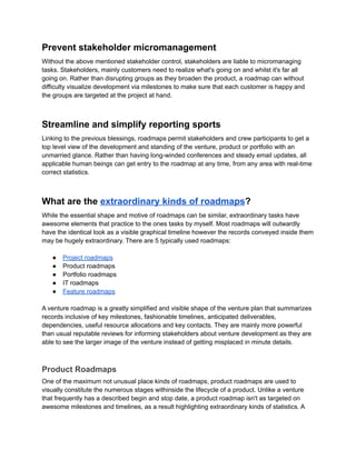 Prevent stakeholder micromanagement
Without the above mentioned stakeholder control, stakeholders are liable to micromanaging
tasks. Stakeholders, mainly customers need to realize what's going on and whilst it's far all
going on. Rather than disrupting groups as they broaden the product, a roadmap can without
difficulty visualize development via milestones to make sure that each customer is happy and
the groups are targeted at the project at hand.
Streamline and simplify reporting sports
Linking to the previous blessings, roadmaps permit stakeholders and crew participants to get a
top level view of the development and standing of the venture, product or portfolio with an
unmarried glance. Rather than having long-winded conferences and steady email updates, all
applicable human beings can get entry to the roadmap at any time, from any area with real-time
correct statistics.
What are the extraordinary kinds of roadmaps?
While the essential shape and motive of roadmaps can be similar, extraordinary tasks have
awesome elements that practice to the ones tasks by myself. Most roadmaps will outwardly
have the identical look as a visible graphical timeline however the records conveyed inside them
may be hugely extraordinary. There are 5 typically used roadmaps:
● Project roadmaps
● Product roadmaps
● Portfolio roadmaps
● IT roadmaps
● Feature roadmaps
A venture roadmap is a greatly simplified and visible shape of the venture plan that summarizes
records inclusive of key milestones, fashionable timelines, anticipated deliverables,
dependencies, useful resource allocations and key contacts. They are mainly more powerful
than usual reputable reviews for informing stakeholders about venture development as they are
able to see the larger image of the venture instead of getting misplaced in minute details.
Product Roadmaps
One of the maximum not unusual place kinds of roadmaps, product roadmaps are used to
visually constitute the numerous stages withinside the lifecycle of a product. Unlike a venture
that frequently has a described begin and stop date, a product roadmap isn't as targeted on
awesome milestones and timelines, as a result highlighting extraordinary kinds of statistics. A
 