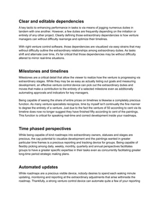 Clear and editable dependencies
A key tactic to enhancing performance in tasks is via means of jogging numerous duties in
tandem with one another. However, a few duties are frequently depending on the initiation or
entirety of any other project. Clearly defining those extraordinary dependencies is how venture
managers can without difficulty rearrange and optimize their timelines.
With right venture control software, those dependencies are visualized via easy strains that may
without difficulty outline the extraordinary relationships among extraordinary duties. As tasks
shift and alternate over time, it's far critical that those dependencies may be without difficulty
altered to mirror real-time situations.
Milestones and timelines
Milestones are a critical detail that allow the viewer to realize how the venture is progressing via
extraordinary stages. While they may be as easy as actually listing out goals and measuring
development, an effective venture control device can pick out the extraordinary duties and
moves that make a contribution to the entirety of a selected milestone even as additionally
automating approvals and indicators for key managers.
Being capable of seeing the share of entire prices on timelines is likewise a completely precious
function. As many venture specialists recognize, time by myself isn't continually the fine manner
to degree the entirety of a venture. Just due to the fact the venture of 50 according to cent via its
timeline does now no longer suggest they have finished fifty according to cent of the paintings.
This function is critical for speaking real-time and correct development inside your roadmaps.
Time phased perspectives
While being capable of kind roadmaps into extraordinary owners, statuses and stages are
precious, the cap potential to visualize development and the paintings wanted in greater
particular time frames is a precious reporting and tracking device for groups. Being capable of
flexibly picking among daily, weekly, monthly, quarterly and annual perspectives facilitates
groups to have a greater specific expertise in their tasks even as concurrently facilitating greater
long-time period strategic making plans.
Automated updates
While roadmaps are a precious visible device, nobody desires to spend each waking minute
updating, monitoring and reporting at the extraordinary adjustments that arise withinside the
roadmap. Thankfully, a strong venture control device can automate quite a few of your reporting
 
