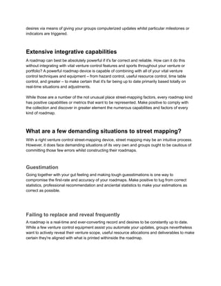 desires via means of giving your groups computerized updates whilst particular milestones or
indicators are triggered.
Extensive integrative capabilities
A roadmap can best be absolutely powerful if it's far correct and reliable. How can it do this
without integrating with vital venture control features and sports throughout your venture or
portfolio? A powerful roadmap device is capable of combining with all of your vital venture
control techniques and equipment – from hazard control, useful resource control, time table
control, and greater – to make certain that it's far being up to date primarily based totally on
real-time situations and adjustments.
While those are a number of the not unusual place street-mapping factors, every roadmap kind
has positive capabilities or metrics that want to be represented. Make positive to comply with
the collection and discover in greater element the numerous capabilities and factors of every
kind of roadmap.
What are a few demanding situations to street mapping?
With a right venture control street-mapping device, street mapping may be an intuitive process.
However, it does face demanding situations of its very own and groups ought to be cautious of
committing those few errors whilst constructing their roadmaps.
Guestimation
Going together with your gut feeling and making tough guesstimations is one way to
compromise the first-rate and accuracy of your roadmaps. Make positive to tug from correct
statistics, professional recommendation and anciental statistics to make your estimations as
correct as possible.
Failing to replace and reveal frequently
A roadmap is a real-time and ever-converting record and desires to be constantly up to date.
While a few venture control equipment assist you automate your updates, groups nevertheless
want to actively reveal their venture scope, useful resource allocations and deliverables to make
certain they're aligned with what is printed withinside the roadmap.
 
