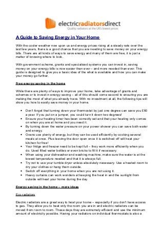 A Guide to Saving Energy in Your Home
With the cooler weather now upon us and energy prices rising at a steady rate over the
last few years, there is a good chance that you are needing to save money on your energy
bills. There are all kinds of ways to save energy and many of them are free, it is just a
matter of knowing where to look.
With government scheme, grants and specialised systems you can invest in, saving
money on your energy bills is now easier than ever – and more needed than ever. This
guide is designed to give you a basic idea of the what is available and how you can make
your money go further.
Free energy saving in the home
While there are plenty of ways to improve your home, take advantage of grants and
schemes or to invest in energy saving – all of this should come second to ensuring you are
making the most of what you already have. With no investment at all, the following tips will
show you how to easily save money in your home.
•
•
•
•
•
•
•
•
•

Don't forget that turning down your thermostat by just one degree can save you £60
a year. If you put on a jumper, you could turn it down two degrees!
Ensure your heating timer has been correctly set and that your heating only comes
on when you are at home and you need it.
By turning down the water pressure on your power shower you can save both water
and energy.
Ovens use plenty of energy, but they can be used efficiently by cooking several
meals at once. Plus leaving the door open once it is switched off will heat your
kitchen for free!
Your fridge and freezer need to be kept full – they work more efficiently when you
do. Used filled water bottles or even bricks to fill it if necessary.
When using your dishwasher and washing machine, make sure the water is at the
lowest temperature needed and that it is always full.
Try not to use your tumble dryer unless absolutely necessary. Use a heated room to
dry your clothes or hang them outside.
Switch off everything in your home when you are not using it.
Heavy curtains can work wonders at keeping the heat in and the sunlight from
outside will heat your home during the day.

Energy saving in the home – more ideas
Eco radiators
Electric radiators are a great way to heat your home – especially if you don't have access
to gas. They allow you to heat only the room you are in and electric radiators can be
moved from room to room. These days they are extremely efficient and use the minimum
amount of electricity possible. Having your radiators on individual thermostats is also a

 