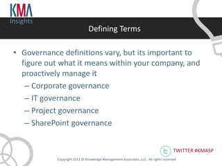 Insights
                                Defining Terms

 • Governance definitions vary, but its important to
   figure out what it means within your company, and
   proactively manage it
    – Corporate governance
    – IT governance
    – Project governance
    – SharePoint governance


                                                                                      TWITTER #KMASP
             Copyright 2011 © Knowledge Management Associates, LLC. All rights reserved .
 