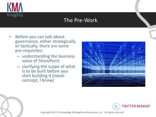 Insights
                                     The Pre-Work

 • Before you can talk about
   governance, either strategically
   or tactically, there are some
   pre-requisites:
    – understanding the business
       value of SharePoint
    – clarifying the scope of what
       is to be built before you
       start building it (novel
       concept, I know)




                                                                                         TWITTER #KMASP
                Copyright 2011 © Knowledge Management Associates, LLC. All rights reserved .
 