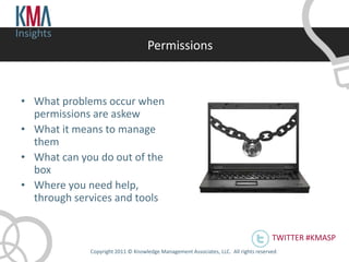Insights
                                     Permissions



 • What problems occur when
   permissions are askew
 • What it means to manage
   them
 • What can you do out of the
   box
 • Where you need help,
   through services and tools


                                                                                       TWITTER #KMASP
              Copyright 2011 © Knowledge Management Associates, LLC. All rights reserved .
 