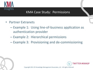 Insights
               KMA Case Study: Permissions

 • Partner Extranets
    – Example 1: Using line-of-business application as
      authentication provider
    – Example 2: Hierarchical permissions
    – Example 3: Provisioning and de-commissioning




                                                                                      TWITTER #KMASP
             Copyright 2011 © Knowledge Management Associates, LLC. All rights reserved .
 