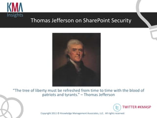 Insights
            Thomas Jefferson on SharePoint Security




  “The tree of liberty must be refreshed from time to time with the blood of
                   patriots and tyrants.” – Thomas Jefferson

                                                                                          TWITTER #KMASP
                 Copyright 2011 © Knowledge Management Associates, LLC. All rights reserved .
 