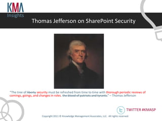 Insights
                 Thomas Jefferson on SharePoint Security




 “The tree of liberty security must be refreshed from time to time with thorough periodic reviews of
 comings, goings, and changes in roles. the blood of patriots and tyrants.” – Thomas Jefferson



                                                                                                 TWITTER #KMASP
                        Copyright 2011 © Knowledge Management Associates, LLC. All rights reserved .
 