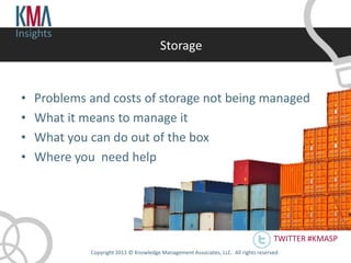 Insights
                                         Storage


 •   Problems and costs of storage not being managed
 •   What it means to manage it
 •   What you can do out of the box
 •   Where you need help




                                                                                       TWITTER #KMASP
              Copyright 2011 © Knowledge Management Associates, LLC. All rights reserved .
 