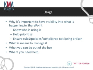 Insights
                                           Usage

 • Why it’s important to have visibility into what is
   happening in SharePoint
    – Know who is using it
    – Help prioritize
    – Ensure rules/policies/compliance not being broken
 • What is means to manage it
 • What you can do out of the box
 • Where you need help


                                                                                       TWITTER #KMASP
              Copyright 2011 © Knowledge Management Associates, LLC. All rights reserved .
 