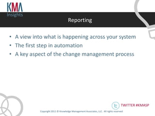 Insights
                                      Reporting

 • A view into what is happening across your system
 • The first step in automation
 • A key aspect of the change management process




                                                                                      TWITTER #KMASP
             Copyright 2011 © Knowledge Management Associates, LLC. All rights reserved .
 