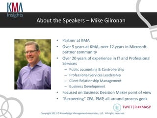 Insights
           About the Speakers – Mike Gilronan


                          • Partner at KMA
                          • Over 5 years at KMA, over 12 years in Microsoft
                            partner community
                          • Over 20 years of experience in IT and Professional
                            Services
                                 –   Public accounting & Controllership
                                 –   Professional Services Leadership
                                 –   Client Relationship Management
                                 –   Business Development
                          • Focused on Business Decision Maker point of view
                          • “Recovering” CPA, PMP, all-around process geek
                                                                                     TWITTER #KMASP
            Copyright 2011 © Knowledge Management Associates, LLC. All rights reserved .
 