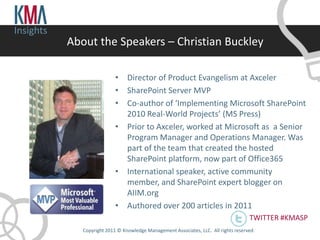 Insights
           About the Speakers – Christian Buckley

                            • Director of Product Evangelism at Axceler
                            • SharePoint Server MVP
                            • Co-author of ‘Implementing Microsoft SharePoint
                              2010 Real-World Projects’ (MS Press)
                            • Prior to Axceler, worked at Microsoft as a Senior
                              Program Manager and Operations Manager. Was
                              part of the team that created the hosted
                              SharePoint platform, now part of Office365
                            • International speaker, active community
                              member, and SharePoint expert blogger on
                              AIIM.org
                            • Authored over 200 articles in 2011
                                                                                       TWITTER #KMASP
              Copyright 2011 © Knowledge Management Associates, LLC. All rights reserved .
 