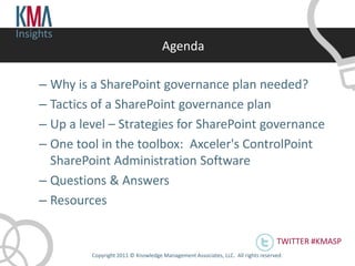 Insights
                                         Agenda

     – Why is a SharePoint governance plan needed?
     – Tactics of a SharePoint governance plan
     – Up a level – Strategies for SharePoint governance
     – One tool in the toolbox: Axceler's ControlPoint
       SharePoint Administration Software
     – Questions & Answers
     – Resources

                                                                                       TWITTER #KMASP
              Copyright 2011 © Knowledge Management Associates, LLC. All rights reserved .
 