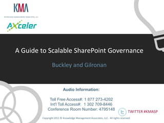 A Guide to Scalable SharePoint Governance
                Buckley and Gilronan


                         Audio Information:

             Toll Free Access#: 1 877 273-4202
             Int'l Toll Access#: 1 302 709-8446
            Conference Room Number: 4795148
                                                                                 TWITTER #KMASP
        Copyright 2011 © Knowledge Management Associates, LLC. All rights reserved .
 