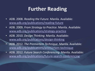 Further Reading
• ADB. 2008. Reading the Future. Manila.
www.adb.org/publications/reading-future
• ——. 2009. From Strategy to Practice. Manila.
www.adb.org/publications/strategy-practice
• ——. 2012. The Premortem Technique. Manila.
www.adb.org/publications/premortem-technique
• ——. 2012. Future Search Conferencing. Manila.
www.adb.org/publications/future-search-conferencing
 
