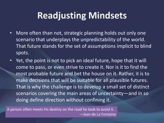 Readjusting Mindsets
More often than not, strategic planning holds out only one
scenario that underplays the unpredictability of the world. That
future stands for the set of assumptions implicit to blind spots.
Yet, the point is not to pick an ideal future, hope that it will
come to pass, or even strive to create it. Nor is it to find the
most probable future and bet the house on it. Rather, it is to
make decisions that will be suitable for all plausible futures.
That is why the challenge is to develop a small set of distinct
scenarios covering the main areas of uncertainty—and in so
doing define direction without confining it.
A person often meets his destiny on the road he took to avoid it.—Jean de La
Fontaine
 