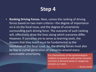 Step 4
Ranking Driving Forces. Next, comes the ranking of driving
forces based on two main criteria—the degree of importance
vis-à-vis the focal issue, and the degree of uncertainty
surrounding each driving force. The outcome of such ranking
will, effectively, draw the lines along which scenarios differ.
However, if scenarios are to serve as learning tools, the lessons
that they teach must be fundamental to the resolution of the
focal issue. So, the driving forces must also be few to curtail
generation of scenarios around every conceivable uncertainty.
It is characteristic of the epistemological tradition to present us with partial
scenarios and then to demand whole or categorical answers as it were.—
Avrum Stroll
 