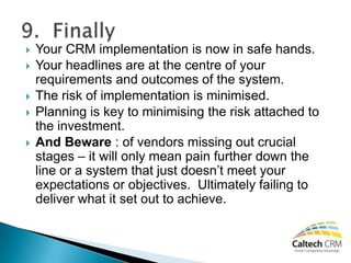    Your CRM implementation is now in safe hands.
   Your headlines are at the centre of your
    requirements and outcomes of the system.
   The risk of implementation is minimised.
   Planning is key to minimising the risk attached to
    the investment.
   And Beware : of vendors missing out crucial
    stages – it will only mean pain further down the
    line or a system that just doesn’t meet your
    expectations or objectives. Ultimately failing to
    deliver what it set out to achieve.
 