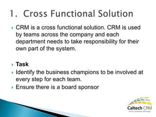    CRM is a cross functional solution. CRM is used
    by teams across the company and each
    department needs to take responsibility for their
    own part of the system.

   Task
   Identify the business champions to be involved at
    every step for each team.
   Ensure there is a board sponsor
 