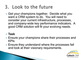    Get your champions together. Decide what you
    want a CRM system to do. You will need to
    consider your current infrastructure, processes,
    and company-wide key performance indicators. A
    good CRM solution will fit your evolving needs.

   Task
   Ensure your champions share their processes and
    KPIs
   Ensure they understand where the processes fail
    and look at their visionary requirements.
 