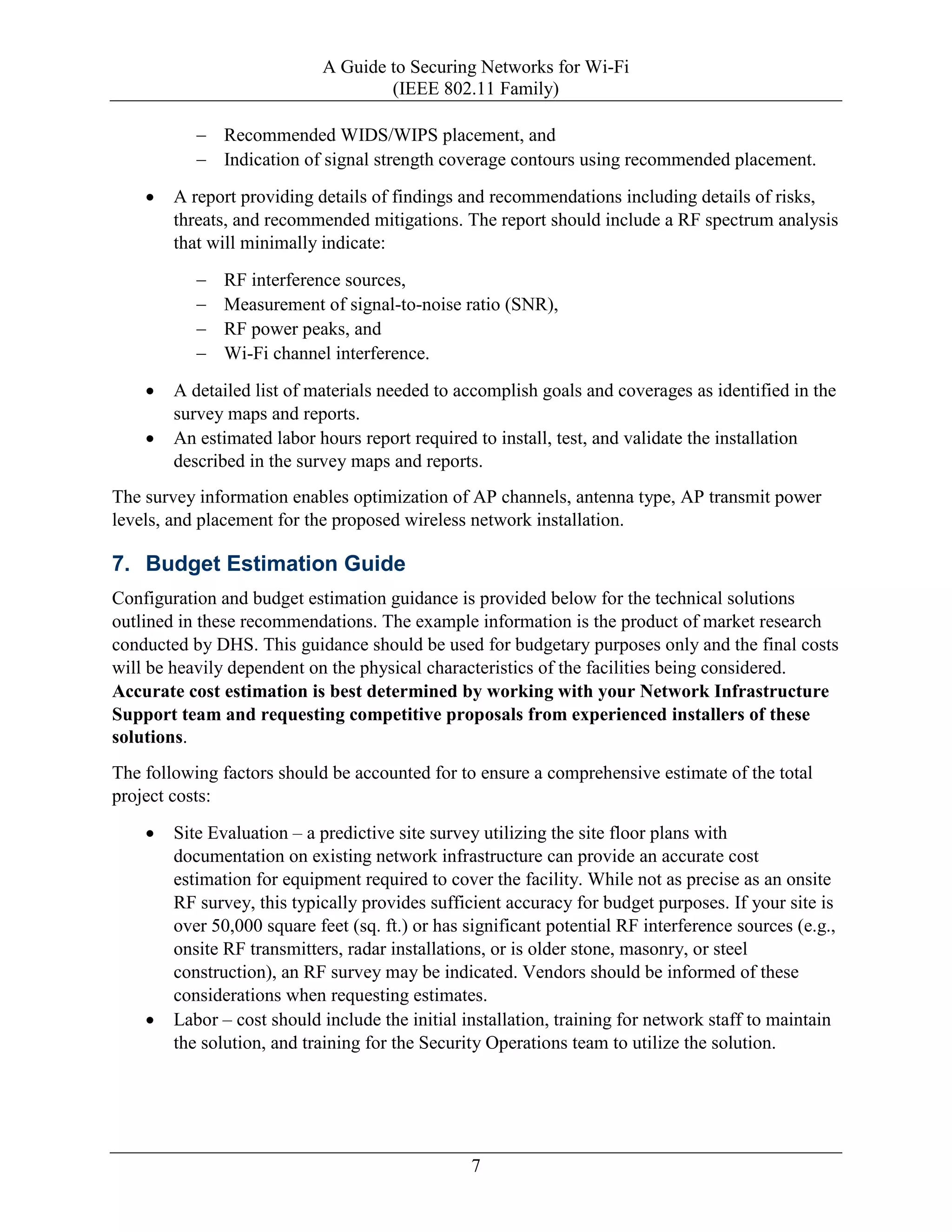 A Guide to Securing Networks for Wi-Fi
(IEEE 802.11 Family)
7
− Recommended WIDS/WIPS placement, and
− Indication of signal strength coverage contours using recommended placement.
• A report providing details of findings and recommendations including details of risks,
threats, and recommended mitigations. The report should include a RF spectrum analysis
that will minimally indicate:
− RF interference sources,
− Measurement of signal-to-noise ratio (SNR),
− RF power peaks, and
− Wi-Fi channel interference.
• A detailed list of materials needed to accomplish goals and coverages as identified in the
survey maps and reports.
• An estimated labor hours report required to install, test, and validate the installation
described in the survey maps and reports.
The survey information enables optimization of AP channels, antenna type, AP transmit power
levels, and placement for the proposed wireless network installation.
7. Budget Estimation Guide
Configuration and budget estimation guidance is provided below for the technical solutions
outlined in these recommendations. The example information is the product of market research
conducted by DHS. This guidance should be used for budgetary purposes only and the final costs
will be heavily dependent on the physical characteristics of the facilities being considered.
Accurate cost estimation is best determined by working with your Network Infrastructure
Support team and requesting competitive proposals from experienced installers of these
solutions.
The following factors should be accounted for to ensure a comprehensive estimate of the total
project costs:
• Site Evaluation – a predictive site survey utilizing the site floor plans with
documentation on existing network infrastructure can provide an accurate cost
estimation for equipment required to cover the facility. While not as precise as an onsite
RF survey, this typically provides sufficient accuracy for budget purposes. If your site is
over 50,000 square feet (sq. ft.) or has significant potential RF interference sources (e.g.,
onsite RF transmitters, radar installations, or is older stone, masonry, or steel
construction), an RF survey may be indicated. Vendors should be informed of these
considerations when requesting estimates.
• Labor – cost should include the initial installation, training for network staff to maintain
the solution, and training for the Security Operations team to utilize the solution.
 