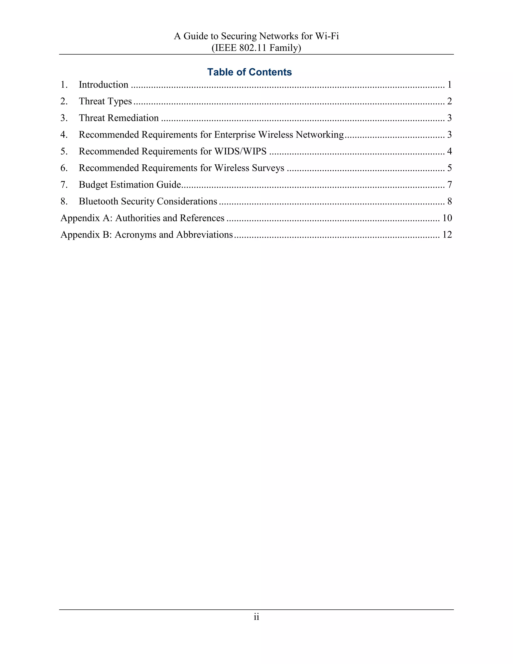 A Guide to Securing Networks for Wi-Fi
(IEEE 802.11 Family)
ii
Table of Contents
1. Introduction ............................................................................................................................. 1
2. Threat Types............................................................................................................................ 2
3. Threat Remediation ................................................................................................................. 3
4. Recommended Requirements for Enterprise Wireless Networking........................................ 3
5. Recommended Requirements for WIDS/WIPS ...................................................................... 4
6. Recommended Requirements for Wireless Surveys ............................................................... 5
7. Budget Estimation Guide......................................................................................................... 7
8. Bluetooth Security Considerations .......................................................................................... 8
Appendix A: Authorities and References ..................................................................................... 10
Appendix B: Acronyms and Abbreviations.................................................................................. 12
 
