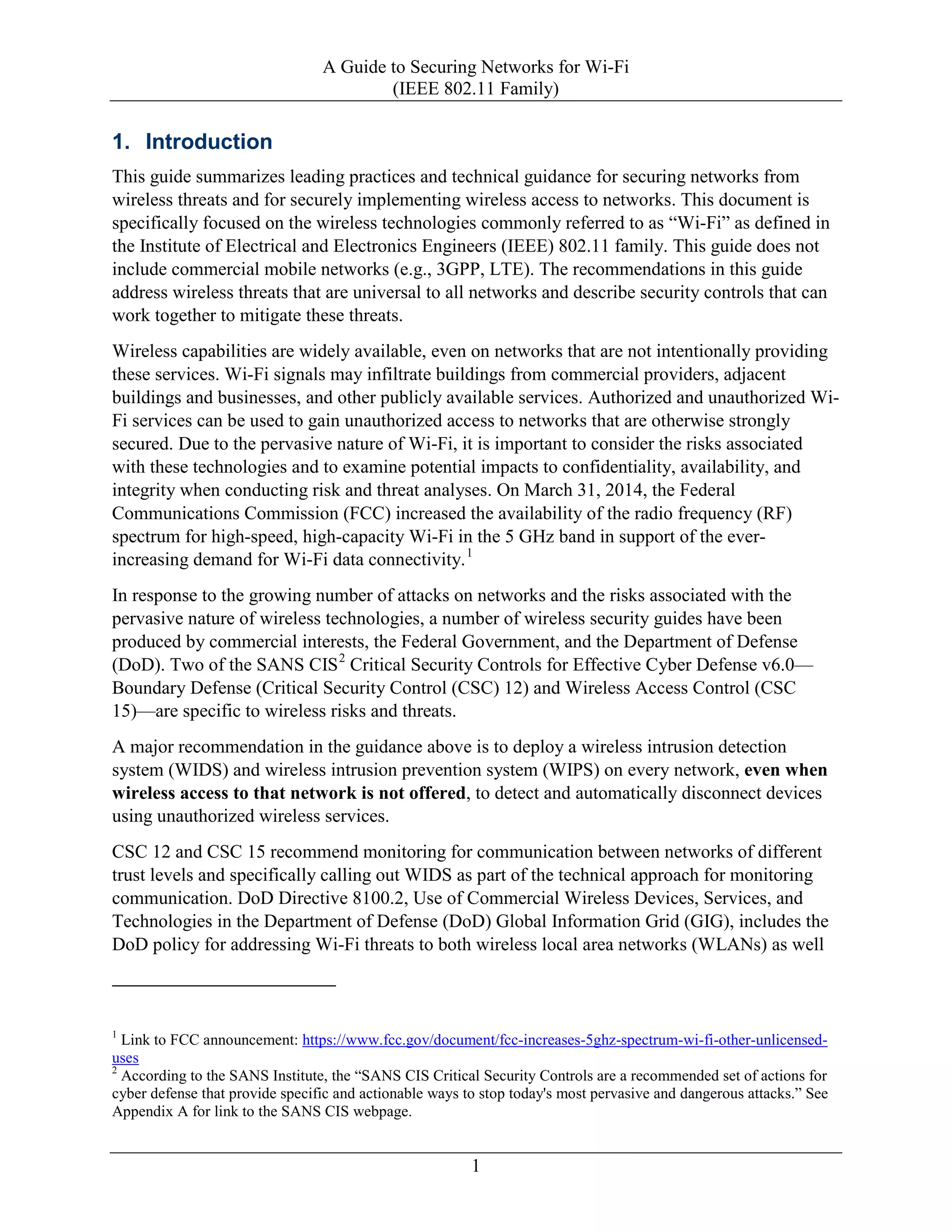 A Guide to Securing Networks for Wi-Fi
(IEEE 802.11 Family)
1
1. Introduction
This guide summarizes leading practices and technical guidance for securing networks from
wireless threats and for securely implementing wireless access to networks. This document is
specifically focused on the wireless technologies commonly referred to as “Wi-Fi” as defined in
the Institute of Electrical and Electronics Engineers (IEEE) 802.11 family. This guide does not
include commercial mobile networks (e.g., 3GPP, LTE). The recommendations in this guide
address wireless threats that are universal to all networks and describe security controls that can
work together to mitigate these threats.
Wireless capabilities are widely available, even on networks that are not intentionally providing
these services. Wi-Fi signals may infiltrate buildings from commercial providers, adjacent
buildings and businesses, and other publicly available services. Authorized and unauthorized Wi-
Fi services can be used to gain unauthorized access to networks that are otherwise strongly
secured. Due to the pervasive nature of Wi-Fi, it is important to consider the risks associated
with these technologies and to examine potential impacts to confidentiality, availability, and
integrity when conducting risk and threat analyses. On March 31, 2014, the Federal
Communications Commission (FCC) increased the availability of the radio frequency (RF)
spectrum for high-speed, high-capacity Wi-Fi in the 5 GHz band in support of the ever-
increasing demand for Wi-Fi data connectivity.1
In response to the growing number of attacks on networks and the risks associated with the
pervasive nature of wireless technologies, a number of wireless security guides have been
produced by commercial interests, the Federal Government, and the Department of Defense
(DoD). Two of the SANS CIS2
Critical Security Controls for Effective Cyber Defense v6.0—
Boundary Defense (Critical Security Control (CSC) 12) and Wireless Access Control (CSC
15)—are specific to wireless risks and threats.
A major recommendation in the guidance above is to deploy a wireless intrusion detection
system (WIDS) and wireless intrusion prevention system (WIPS) on every network, even when
wireless access to that network is not offered, to detect and automatically disconnect devices
using unauthorized wireless services.
CSC 12 and CSC 15 recommend monitoring for communication between networks of different
trust levels and specifically calling out WIDS as part of the technical approach for monitoring
communication. DoD Directive 8100.2, Use of Commercial Wireless Devices, Services, and
Technologies in the Department of Defense (DoD) Global Information Grid (GIG), includes the
DoD policy for addressing Wi-Fi threats to both wireless local area networks (WLANs) as well
1
Link to FCC announcement: https://www.fcc.gov/document/fcc-increases-5ghz-spectrum-wi-fi-other-unlicensed-
uses
2
According to the SANS Institute, the “SANS CIS Critical Security Controls are a recommended set of actions for
cyber defense that provide specific and actionable ways to stop today's most pervasive and dangerous attacks.” See
Appendix A for link to the SANS CIS webpage.
 