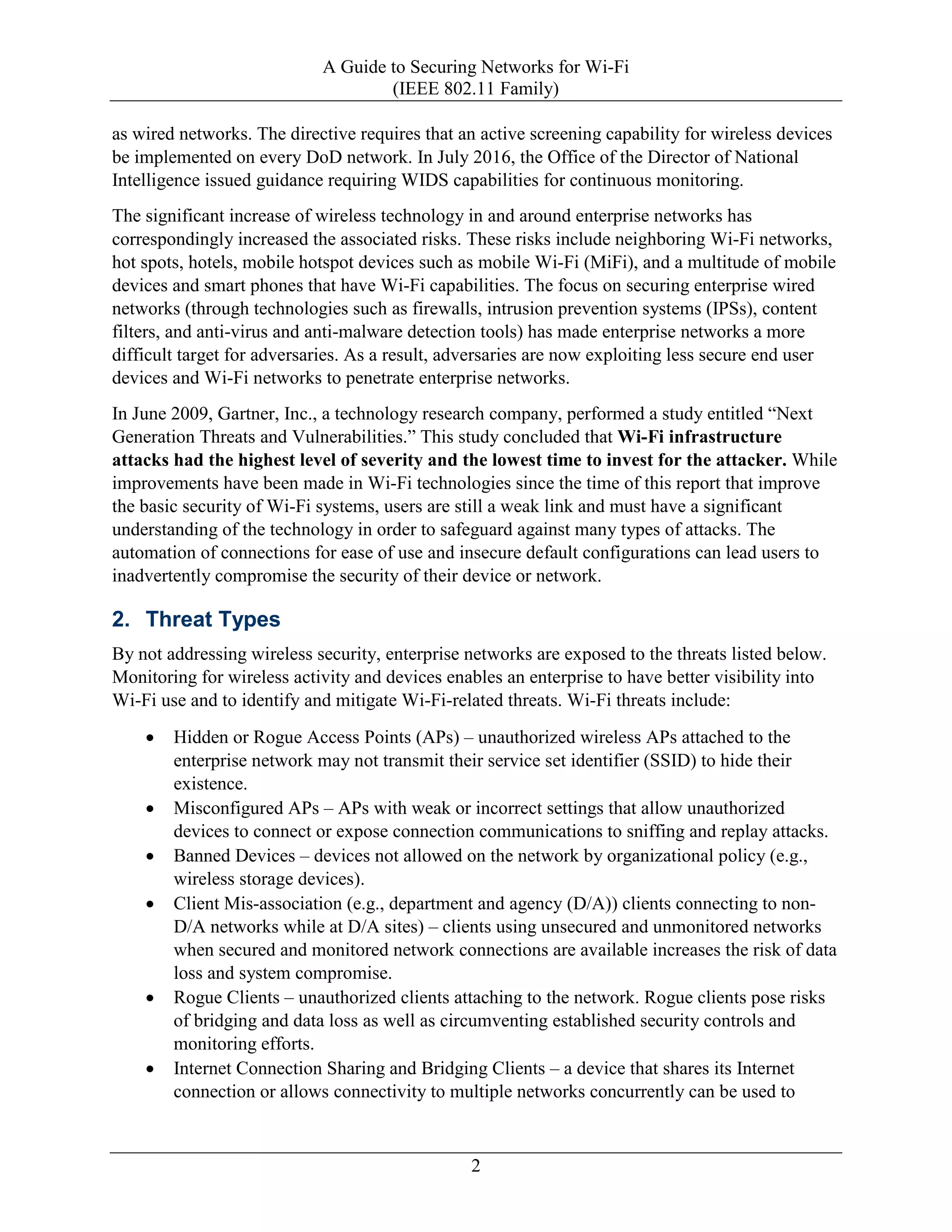 A Guide to Securing Networks for Wi-Fi
(IEEE 802.11 Family)
2
as wired networks. The directive requires that an active screening capability for wireless devices
be implemented on every DoD network. In July 2016, the Office of the Director of National
Intelligence issued guidance requiring WIDS capabilities for continuous monitoring.
The significant increase of wireless technology in and around enterprise networks has
correspondingly increased the associated risks. These risks include neighboring Wi-Fi networks,
hot spots, hotels, mobile hotspot devices such as mobile Wi-Fi (MiFi), and a multitude of mobile
devices and smart phones that have Wi-Fi capabilities. The focus on securing enterprise wired
networks (through technologies such as firewalls, intrusion prevention systems (IPSs), content
filters, and anti-virus and anti-malware detection tools) has made enterprise networks a more
difficult target for adversaries. As a result, adversaries are now exploiting less secure end user
devices and Wi-Fi networks to penetrate enterprise networks.
In June 2009, Gartner, Inc., a technology research company, performed a study entitled “Next
Generation Threats and Vulnerabilities.” This study concluded that Wi-Fi infrastructure
attacks had the highest level of severity and the lowest time to invest for the attacker. While
improvements have been made in Wi-Fi technologies since the time of this report that improve
the basic security of Wi-Fi systems, users are still a weak link and must have a significant
understanding of the technology in order to safeguard against many types of attacks. The
automation of connections for ease of use and insecure default configurations can lead users to
inadvertently compromise the security of their device or network.
2. Threat Types
By not addressing wireless security, enterprise networks are exposed to the threats listed below.
Monitoring for wireless activity and devices enables an enterprise to have better visibility into
Wi-Fi use and to identify and mitigate Wi-Fi-related threats. Wi-Fi threats include:
• Hidden or Rogue Access Points (APs) – unauthorized wireless APs attached to the
enterprise network may not transmit their service set identifier (SSID) to hide their
existence.
• Misconfigured APs – APs with weak or incorrect settings that allow unauthorized
devices to connect or expose connection communications to sniffing and replay attacks.
• Banned Devices – devices not allowed on the network by organizational policy (e.g.,
wireless storage devices).
• Client Mis-association (e.g., department and agency (D/A)) clients connecting to non-
D/A networks while at D/A sites) – clients using unsecured and unmonitored networks
when secured and monitored network connections are available increases the risk of data
loss and system compromise.
• Rogue Clients – unauthorized clients attaching to the network. Rogue clients pose risks
of bridging and data loss as well as circumventing established security controls and
monitoring efforts.
• Internet Connection Sharing and Bridging Clients – a device that shares its Internet
connection or allows connectivity to multiple networks concurrently can be used to
 