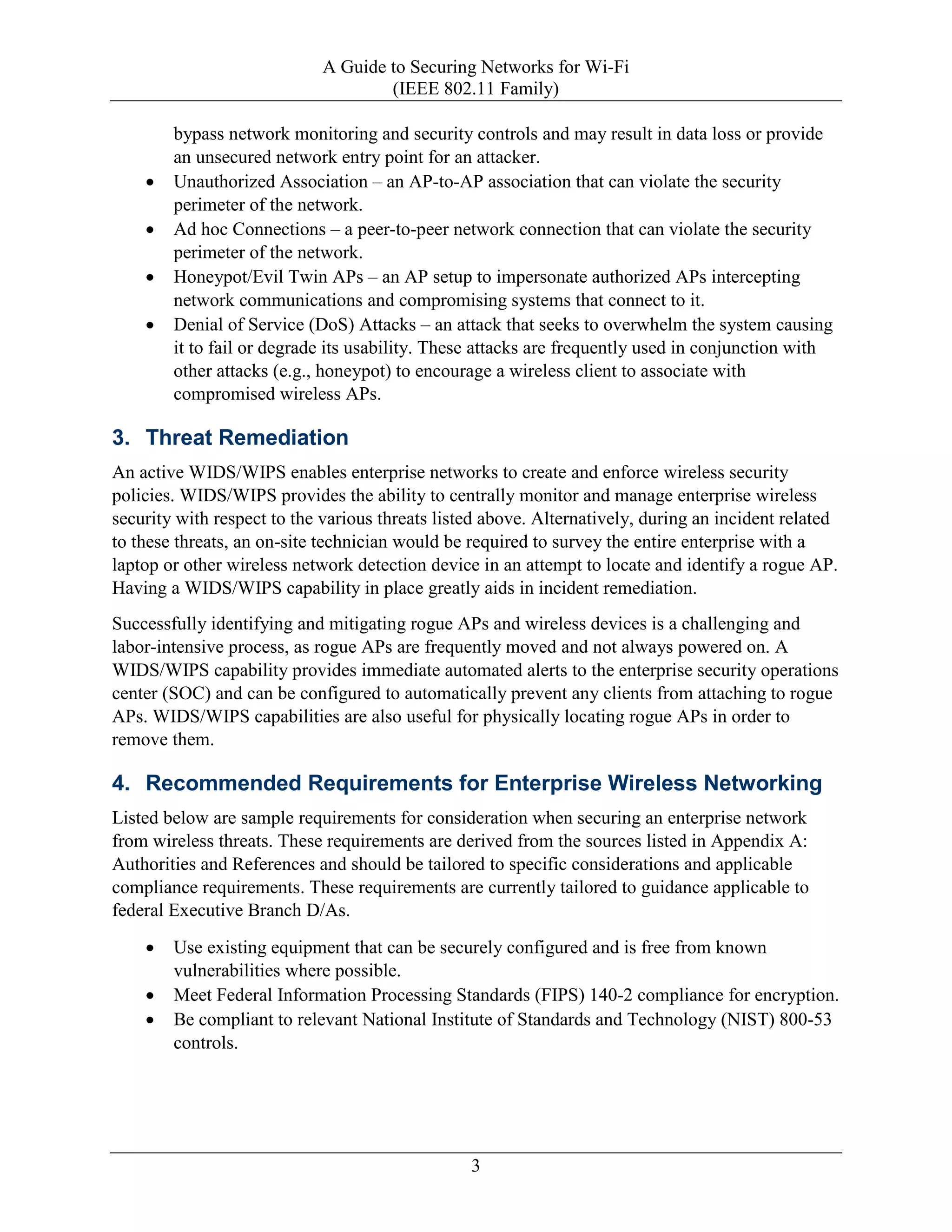 A Guide to Securing Networks for Wi-Fi
(IEEE 802.11 Family)
3
bypass network monitoring and security controls and may result in data loss or provide
an unsecured network entry point for an attacker.
• Unauthorized Association – an AP-to-AP association that can violate the security
perimeter of the network.
• Ad hoc Connections – a peer-to-peer network connection that can violate the security
perimeter of the network.
• Honeypot/Evil Twin APs – an AP setup to impersonate authorized APs intercepting
network communications and compromising systems that connect to it.
• Denial of Service (DoS) Attacks – an attack that seeks to overwhelm the system causing
it to fail or degrade its usability. These attacks are frequently used in conjunction with
other attacks (e.g., honeypot) to encourage a wireless client to associate with
compromised wireless APs.
3. Threat Remediation
An active WIDS/WIPS enables enterprise networks to create and enforce wireless security
policies. WIDS/WIPS provides the ability to centrally monitor and manage enterprise wireless
security with respect to the various threats listed above. Alternatively, during an incident related
to these threats, an on-site technician would be required to survey the entire enterprise with a
laptop or other wireless network detection device in an attempt to locate and identify a rogue AP.
Having a WIDS/WIPS capability in place greatly aids in incident remediation.
Successfully identifying and mitigating rogue APs and wireless devices is a challenging and
labor-intensive process, as rogue APs are frequently moved and not always powered on. A
WIDS/WIPS capability provides immediate automated alerts to the enterprise security operations
center (SOC) and can be configured to automatically prevent any clients from attaching to rogue
APs. WIDS/WIPS capabilities are also useful for physically locating rogue APs in order to
remove them.
4. Recommended Requirements for Enterprise Wireless Networking
Listed below are sample requirements for consideration when securing an enterprise network
from wireless threats. These requirements are derived from the sources listed in Appendix A:
Authorities and References and should be tailored to specific considerations and applicable
compliance requirements. These requirements are currently tailored to guidance applicable to
federal Executive Branch D/As.
• Use existing equipment that can be securely configured and is free from known
vulnerabilities where possible.
• Meet Federal Information Processing Standards (FIPS) 140-2 compliance for encryption.
• Be compliant to relevant National Institute of Standards and Technology (NIST) 800-53
controls.
 