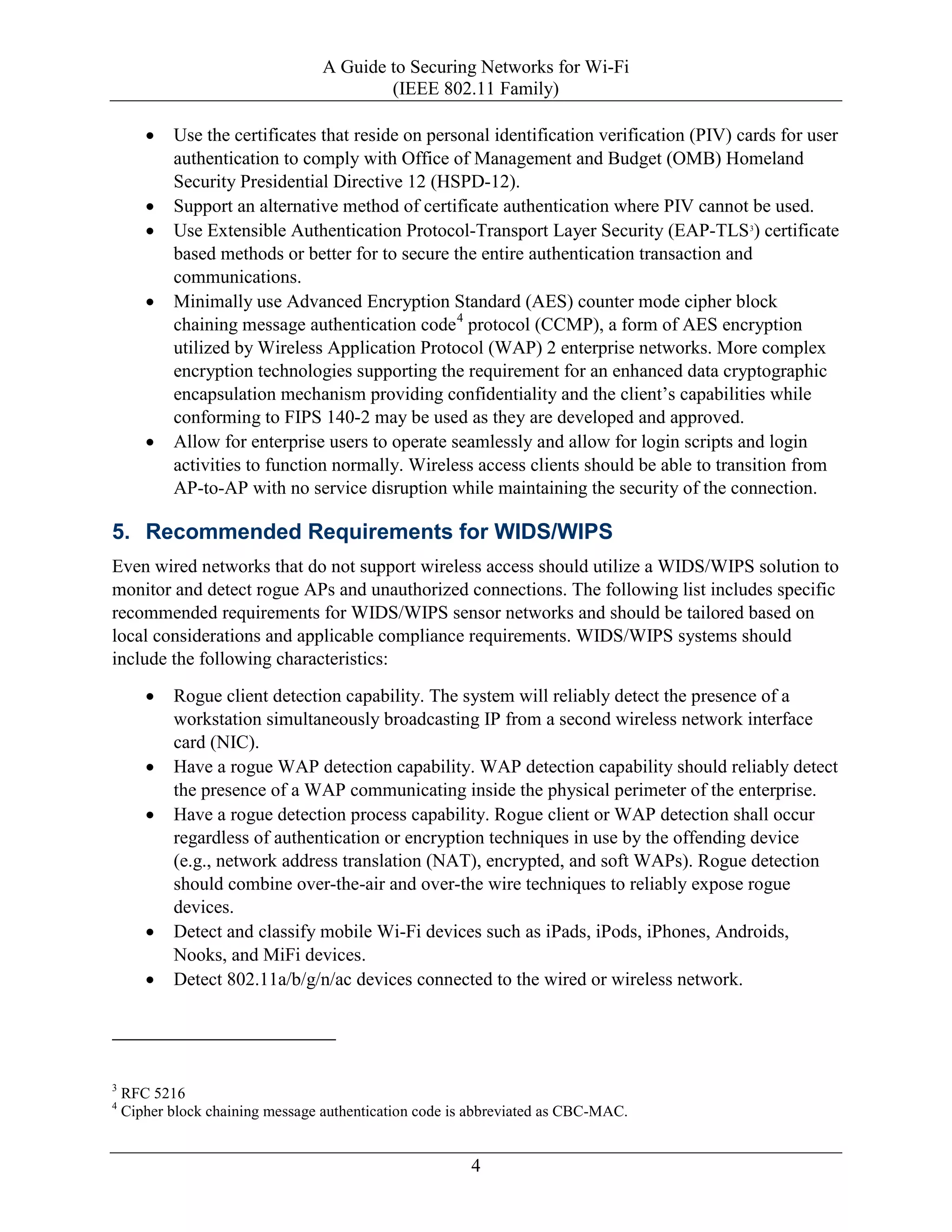 A Guide to Securing Networks for Wi-Fi
(IEEE 802.11 Family)
4
• Use the certificates that reside on personal identification verification (PIV) cards for user
authentication to comply with Office of Management and Budget (OMB) Homeland
Security Presidential Directive 12 (HSPD-12).
• Support an alternative method of certificate authentication where PIV cannot be used.
• Use Extensible Authentication Protocol-Transport Layer Security (EAP-TLS3
) certificate
based methods or better for to secure the entire authentication transaction and
communications.
• Minimally use Advanced Encryption Standard (AES) counter mode cipher block
chaining message authentication code4
protocol (CCMP), a form of AES encryption
utilized by Wireless Application Protocol (WAP) 2 enterprise networks. More complex
encryption technologies supporting the requirement for an enhanced data cryptographic
encapsulation mechanism providing confidentiality and the client’s capabilities while
conforming to FIPS 140-2 may be used as they are developed and approved.
• Allow for enterprise users to operate seamlessly and allow for login scripts and login
activities to function normally. Wireless access clients should be able to transition from
AP-to-AP with no service disruption while maintaining the security of the connection.
5. Recommended Requirements for WIDS/WIPS
Even wired networks that do not support wireless access should utilize a WIDS/WIPS solution to
monitor and detect rogue APs and unauthorized connections. The following list includes specific
recommended requirements for WIDS/WIPS sensor networks and should be tailored based on
local considerations and applicable compliance requirements. WIDS/WIPS systems should
include the following characteristics:
• Rogue client detection capability. The system will reliably detect the presence of a
workstation simultaneously broadcasting IP from a second wireless network interface
card (NIC).
• Have a rogue WAP detection capability. WAP detection capability should reliably detect
the presence of a WAP communicating inside the physical perimeter of the enterprise.
• Have a rogue detection process capability. Rogue client or WAP detection shall occur
regardless of authentication or encryption techniques in use by the offending device
(e.g., network address translation (NAT), encrypted, and soft WAPs). Rogue detection
should combine over-the-air and over-the wire techniques to reliably expose rogue
devices.
• Detect and classify mobile Wi-Fi devices such as iPads, iPods, iPhones, Androids,
Nooks, and MiFi devices.
• Detect 802.11a/b/g/n/ac devices connected to the wired or wireless network.
3
RFC 5216
4
Cipher block chaining message authentication code is abbreviated as CBC-MAC.
 