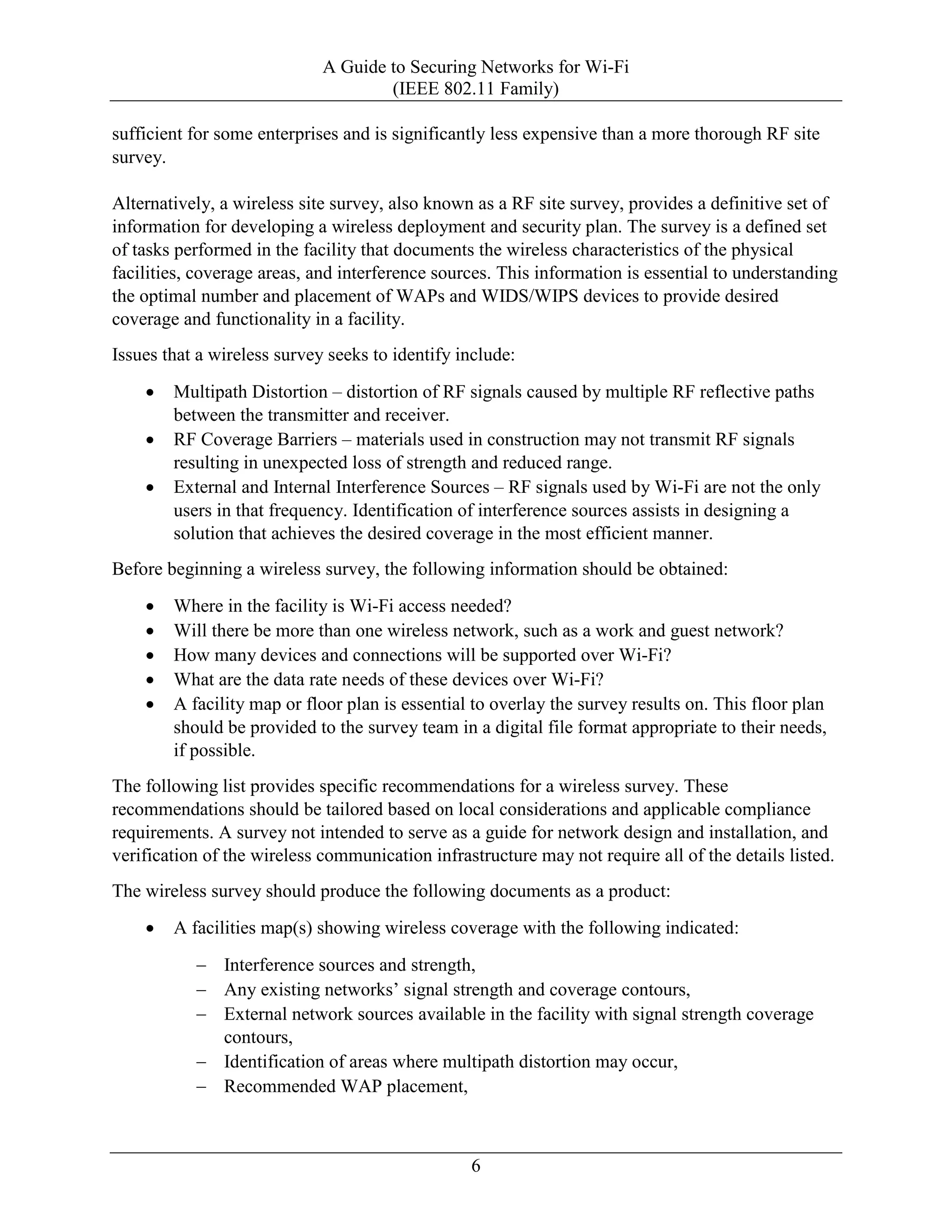 A Guide to Securing Networks for Wi-Fi
(IEEE 802.11 Family)
6
sufficient for some enterprises and is significantly less expensive than a more thorough RF site
survey.
Alternatively, a wireless site survey, also known as a RF site survey, provides a definitive set of
information for developing a wireless deployment and security plan. The survey is a defined set
of tasks performed in the facility that documents the wireless characteristics of the physical
facilities, coverage areas, and interference sources. This information is essential to understanding
the optimal number and placement of WAPs and WIDS/WIPS devices to provide desired
coverage and functionality in a facility.
Issues that a wireless survey seeks to identify include:
• Multipath Distortion – distortion of RF signals caused by multiple RF reflective paths
between the transmitter and receiver.
• RF Coverage Barriers – materials used in construction may not transmit RF signals
resulting in unexpected loss of strength and reduced range.
• External and Internal Interference Sources – RF signals used by Wi-Fi are not the only
users in that frequency. Identification of interference sources assists in designing a
solution that achieves the desired coverage in the most efficient manner.
Before beginning a wireless survey, the following information should be obtained:
• Where in the facility is Wi-Fi access needed?
• Will there be more than one wireless network, such as a work and guest network?
• How many devices and connections will be supported over Wi-Fi?
• What are the data rate needs of these devices over Wi-Fi?
• A facility map or floor plan is essential to overlay the survey results on. This floor plan
should be provided to the survey team in a digital file format appropriate to their needs,
if possible.
The following list provides specific recommendations for a wireless survey. These
recommendations should be tailored based on local considerations and applicable compliance
requirements. A survey not intended to serve as a guide for network design and installation, and
verification of the wireless communication infrastructure may not require all of the details listed.
The wireless survey should produce the following documents as a product:
• A facilities map(s) showing wireless coverage with the following indicated:
− Interference sources and strength,
− Any existing networks’ signal strength and coverage contours,
− External network sources available in the facility with signal strength coverage
contours,
− Identification of areas where multipath distortion may occur,
− Recommended WAP placement,
 