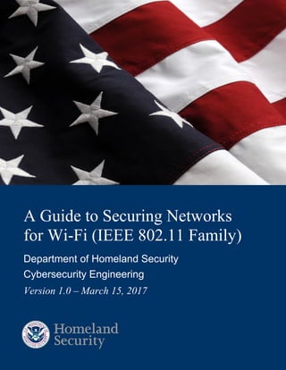 A Guide to Securing Networks for Wi-Fi
(IEEE 802.11 Family)
i
A Guide to Securing Networks
for Wi-Fi (IEEE 802.11 Family)
Department of Homeland Security
Cybersecurity Engineering
Version 1.0 – March 15, 2017
 