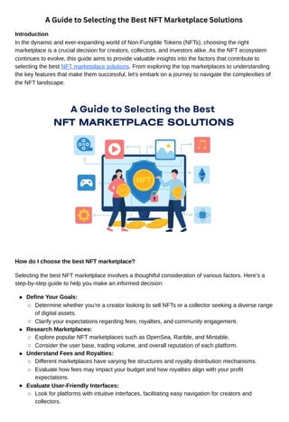 A Guide to Selecting the Best NFT Marketplace Solutions
Introduction
In the dynamic and ever-expanding world of Non-Fungible Tokens (NFTs), choosing the right
marketplace is a crucial decision for creators, collectors, and investors alike. As the NFT ecosystem
continues to evolve, this guide aims to provide valuable insights into the factors that contribute to
selecting the best NFT marketplace solutions. From exploring the top marketplaces to understanding
the key features that make them successful, let's embark on a journey to navigate the complexities of
the NFT landscape.
How do I choose the best NFT marketplace?
Selecting the best NFT marketplace involves a thoughtful consideration of various factors. Here's a
step-by-step guide to help you make an informed decision:
Define Your Goals:
Determine whether you're a creator looking to sell NFTs or a collector seeking a diverse range
of digital assets.
Clarify your expectations regarding fees, royalties, and community engagement.
Research Marketplaces:
Explore popular NFT marketplaces such as OpenSea, Rarible, and Mintable.
Consider the user base, trading volume, and overall reputation of each platform.
Understand Fees and Royalties:
Different marketplaces have varying fee structures and royalty distribution mechanisms.
Evaluate how fees may impact your budget and how royalties align with your profit
expectations.
Evaluate User-Friendly Interfaces:
Look for platforms with intuitive interfaces, facilitating easy navigation for creators and
collectors.
 